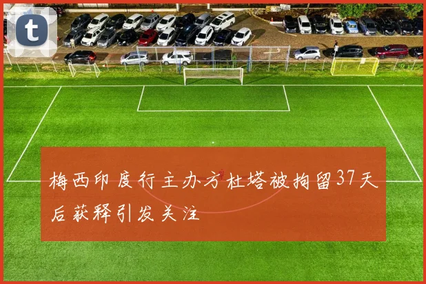 梅西印度行主办方杜塔被拘留37天后获释引发关注