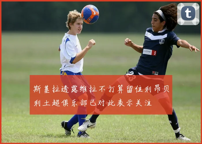 斯基拉透露维拉不打算留住利昂贝利土超俱乐部已对此表示关注