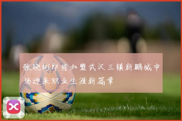 张晓彬即将加盟武汉三镇新鹏城中场迎来职业生涯新篇章