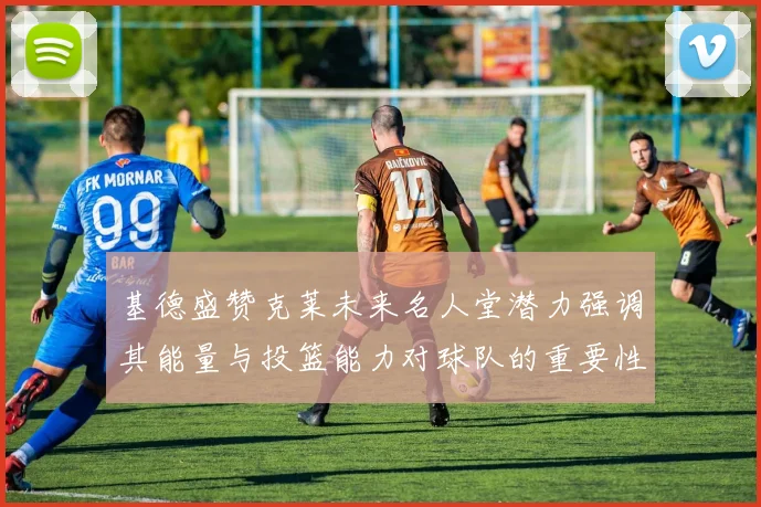 基德盛赞克莱未来名人堂潜力强调其能量与投篮能力对球队的重要性
