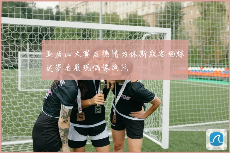 亚历山大赛后热情为休斯敦客场球迷签名展现偶像风范