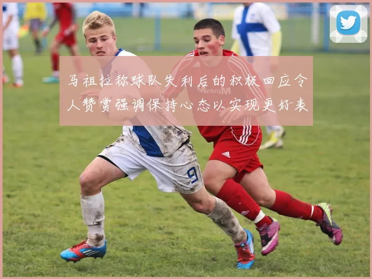 马祖拉称球队失利后的积极回应令人赞赏强调保持心态以实现更好表现