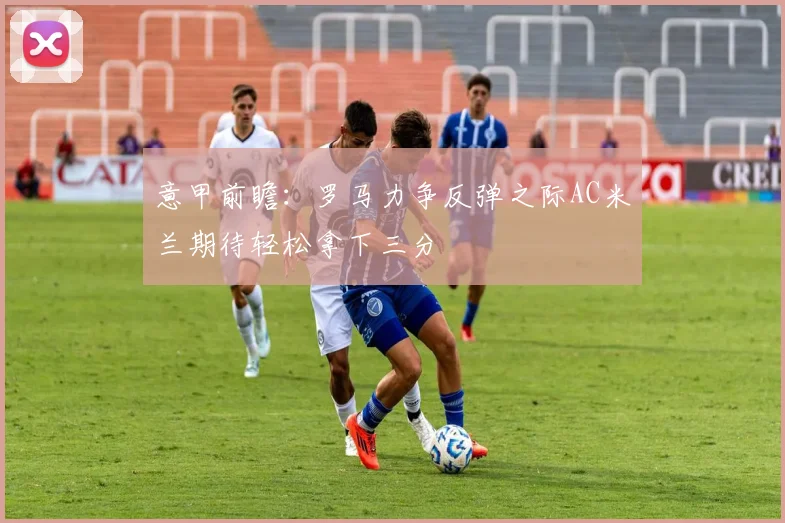 意甲前瞻：罗马力争反弹之际AC米兰期待轻松拿下三分