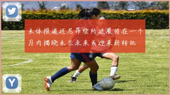 米体报道迈尼昂续约进展将在一个月内揭晓米兰未来或迎来新转机