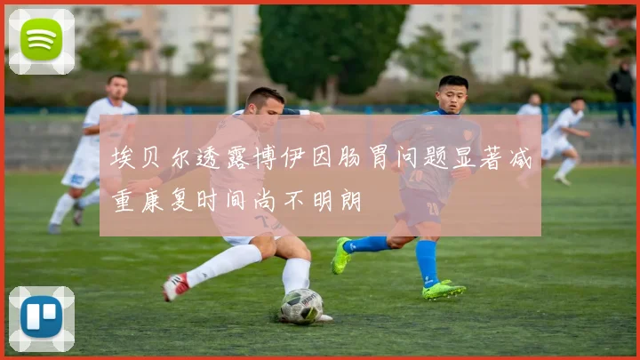 埃贝尔透露博伊因肠胃问题显著减重康复时间尚不明朗