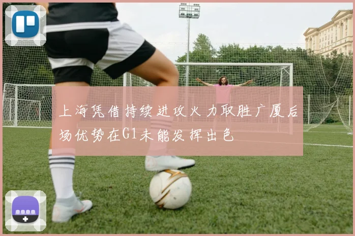上海凭借持续进攻火力取胜广厦后场优势在G1未能发挥出色