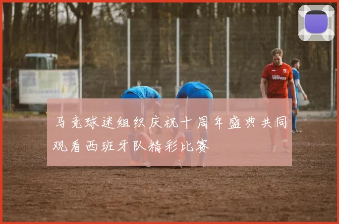 马竞球迷组织庆祝十周年盛典共同观看西班牙队精彩比赛