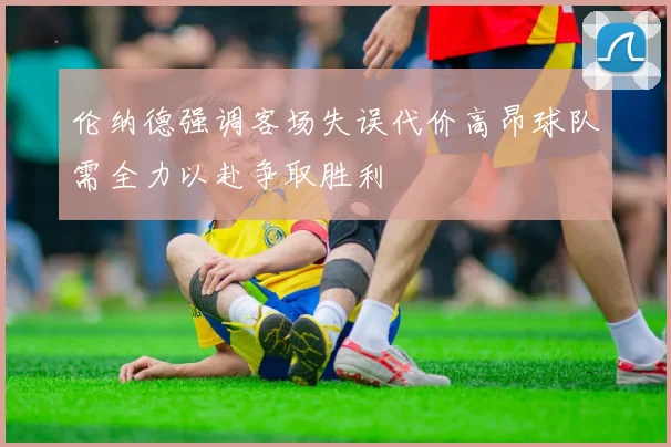 伦纳德强调客场失误代价高昂球队需全力以赴争取胜利