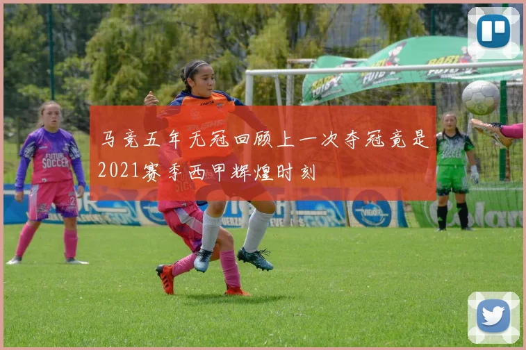 马竞五年无冠回顾上一次夺冠竟是2021赛季西甲辉煌时刻