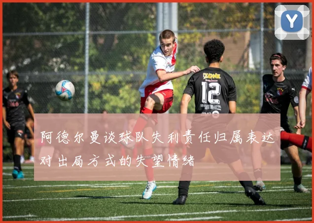 阿德尔曼谈球队失利责任归属表达对出局方式的失望情绪