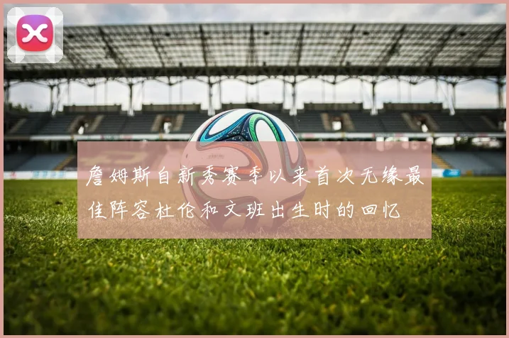詹姆斯自新秀赛季以来首次无缘最佳阵容杜伦和文班出生时的回忆