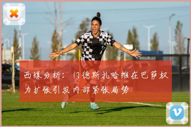 西媒分析：门德斯扎哈维在巴萨权力扩张引发内部紧张局势